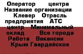 Оператор Call-центра › Название организации ­ Клевер › Отрасль предприятия ­ АТС, call-центр › Минимальный оклад ­ 1 - Все города Работа » Вакансии   . Крым,Гвардейское